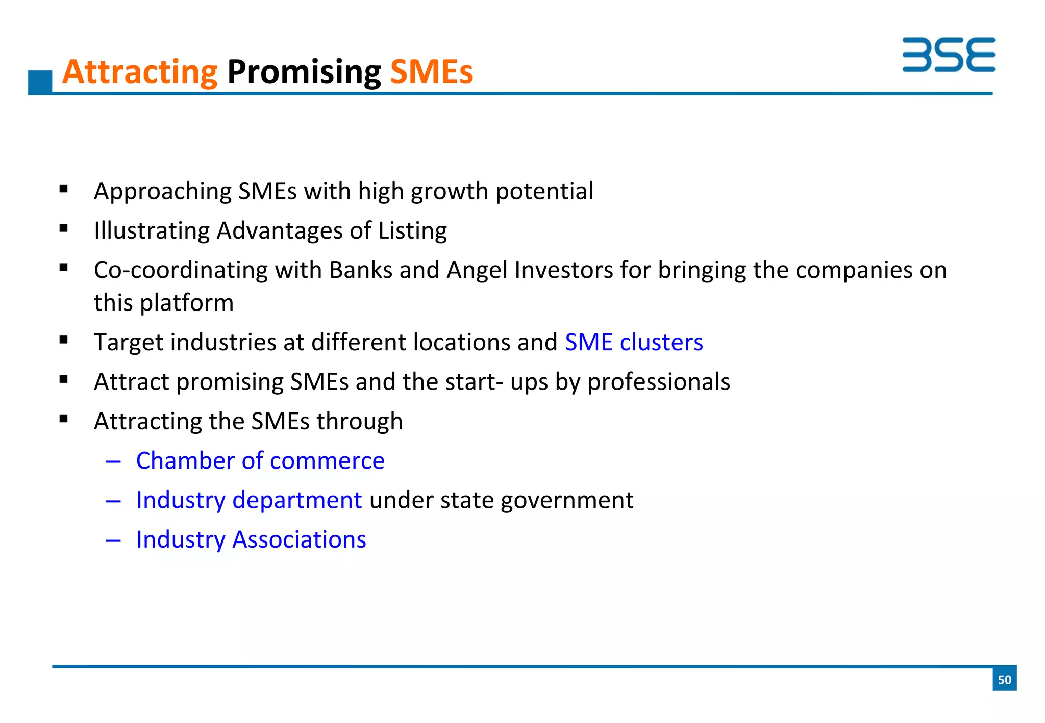  Approaching SMEs with high growth potential
 Illustrating Advantages of Listing
 Co-coordinating with Banks and Angel Investors for bringing the companies on
this platform
 Target industries at different locations and SME clusters
 Attract promising SMEs and the start- ups by professionals
 Attracting the SMEs through
– Chamber of commerce
– Industry department under state government
– Industry Associations
Attracting Promising SMEs
50
 