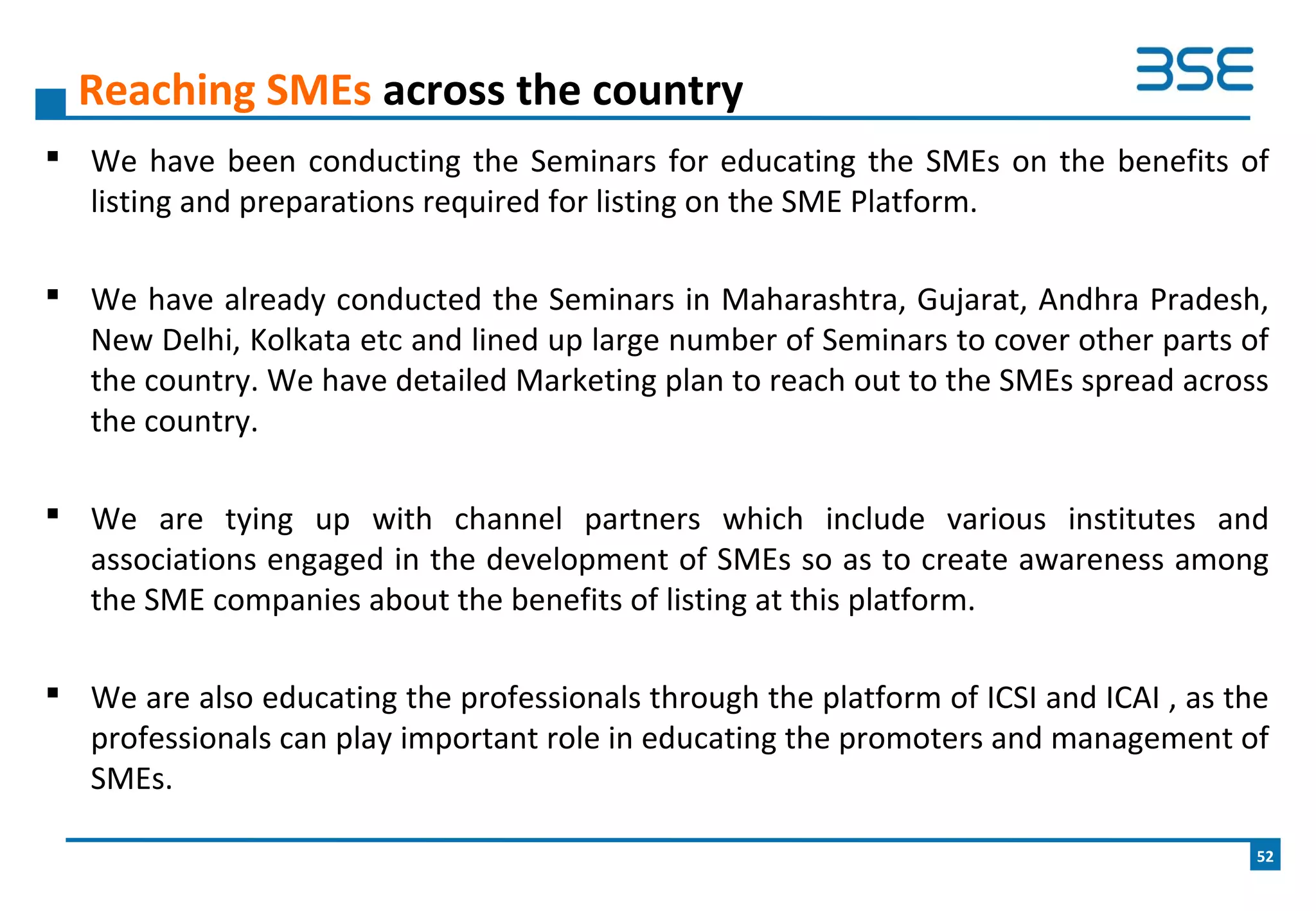  We have been conducting the Seminars for educating the SMEs on the benefits of
listing and preparations required for listing on the SME Platform.
 We have already conducted the Seminars in Maharashtra, Gujarat, Andhra Pradesh,
New Delhi, Kolkata etc and lined up large number of Seminars to cover other parts of
the country. We have detailed Marketing plan to reach out to the SMEs spread across
the country.
 We are tying up with channel partners which include various institutes and
associations engaged in the development of SMEs so as to create awareness among
the SME companies about the benefits of listing at this platform.
 We are also educating the professionals through the platform of ICSI and ICAI , as the
professionals can play important role in educating the promoters and management of
SMEs.
Reaching SMEs across the country
52
 