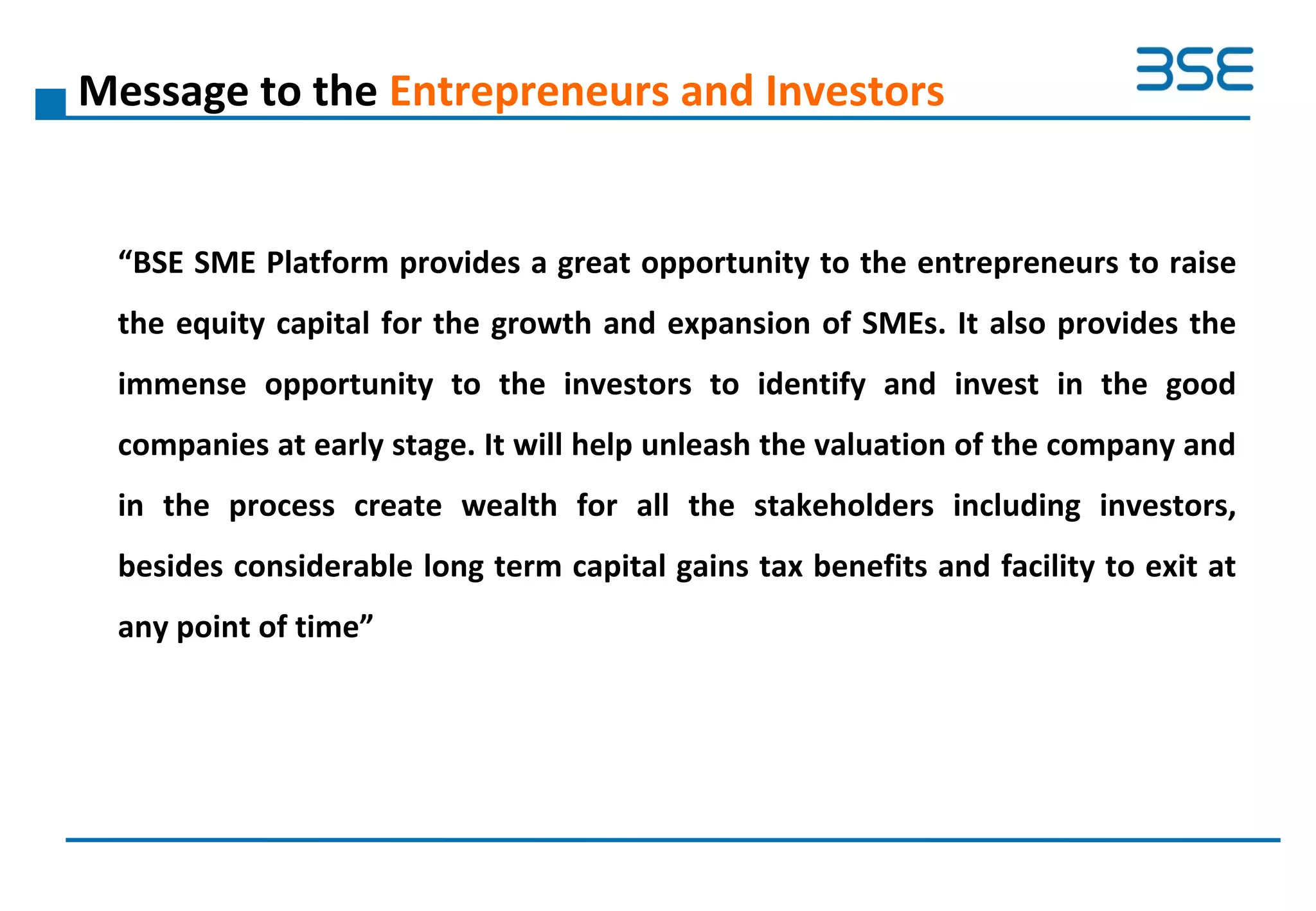 Message to the Entrepreneurs and Investors
“BSE SME Platform provides a great opportunity to the entrepreneurs to raise
the equity capital for the growth and expansion of SMEs. It also provides the
immense opportunity to the investors to identify and invest in the good
companies at early stage. It will help unleash the valuation of the company and
in the process create wealth for all the stakeholders including investors,
besides considerable long term capital gains tax benefits and facility to exit at
any point of time”
 