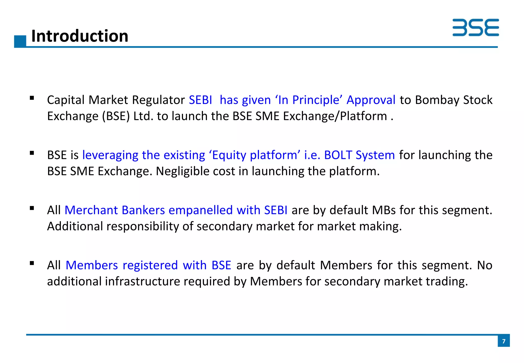  Capital Market Regulator SEBI has given ‘In Principle’ Approval to Bombay Stock
Exchange (BSE) Ltd. to launch the BSE SME Exchange/Platform .
 BSE is leveraging the existing ‘Equity platform’ i.e. BOLT System for launching the
BSE SME Exchange. Negligible cost in launching the platform.
 All Merchant Bankers empanelled with SEBI are by default MBs for this segment.
Additional responsibility of secondary market for market making.
 All Members registered with BSE are by default Members for this segment. No
additional infrastructure required by Members for secondary market trading.
Introduction
7
 