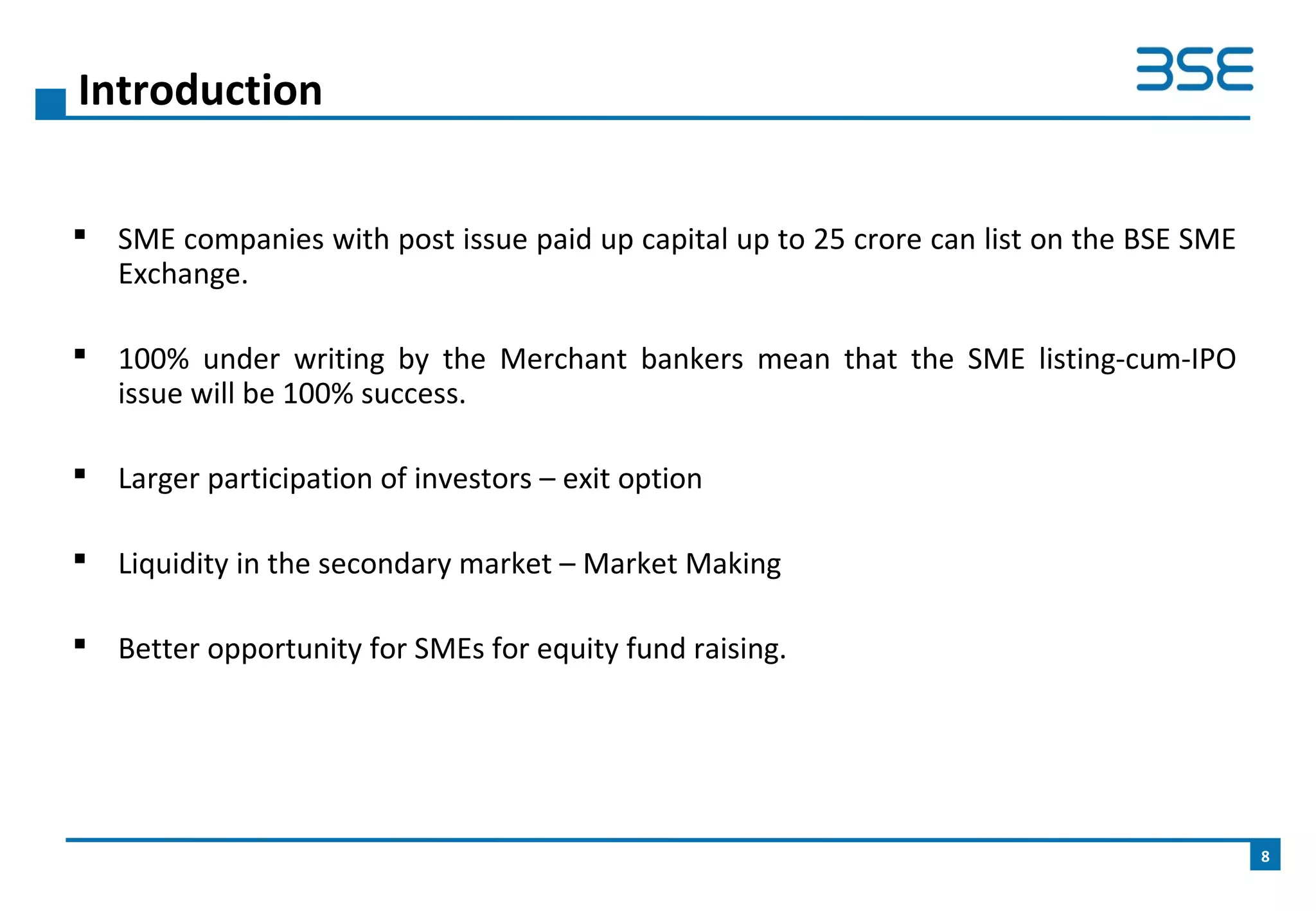 SME companies with post issue paid up capital up to 25 crore can list on the BSE SME
Exchange.
 100% under writing by the Merchant bankers mean that the SME listing-cum-IPO
issue will be 100% success.
 Larger participation of investors – exit option
 Liquidity in the secondary market – Market Making
 Better opportunity for SMEs for equity fund raising.
Introduction
8
 