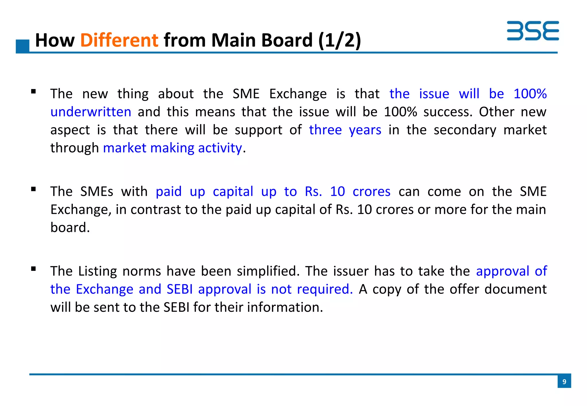  The new thing about the SME Exchange is that the issue will be 100%
underwritten and this means that the issue will be 100% success. Other new
aspect is that there will be support of three years in the secondary market
through market making activity.
 The SMEs with paid up capital up to Rs. 10 crores can come on the SME
Exchange, in contrast to the paid up capital of Rs. 10 crores or more for the main
board.
 The Listing norms have been simplified. The issuer has to take the approval of
the Exchange and SEBI approval is not required. A copy of the offer document
will be sent to the SEBI for their information.
How Different from Main Board (1/2)
9
 