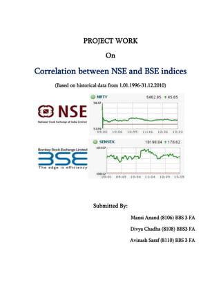 PROJECT WORK

                            On

Correlation between NSE and BSE indices
     (Based on historical data from 1.01.1996-31.12.2010)




                      Submitted By:

                                        Mansi Anand (8106) BBS 3 FA

                                        Divya Chadha (8108) BBS3 FA

                                        Avinash Saraf (8110) BBS 3 FA
 