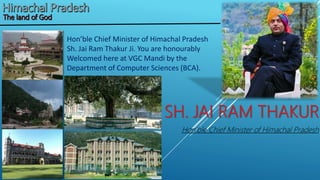 SH. JAI RAM THAKUR
Hon’ble Chief Minister of Himachal Pradesh
Hon’ble Chief Minister of Himachal Pradesh
Sh. Jai Ram Thakur Ji. You are honourably
Welcomed here at VGC Mandi by the
Department of Computer Sciences (BCA).
 