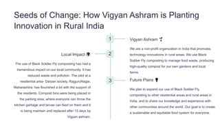 Seeds of Change: How Vigyan Ashram is Planting
Innovation in Rural India
1 Vigyan Ashram 🌱
We are a non-profit organization in India that promotes
technology innovations in rural areas. We use Black
Soldier Fly composting to manage food waste, producing
high-quality compost for our own gardens and local
farms.
2
Local Impact 🌍
The use of Black Soldier Fly composting has had a
tremendous impact on our local community. It has
reduced waste and pollution. The pilot at a
residential area- Darpan society, RajguruNagar,
Maharashtra; has flourished a lot with the support of
the residents. Compost bins were being placed in
the parking area, where everyone can throw the
kitchen garbage and larvae can feed on them and it
is being maintain and replaced after 15 days by
Vigyan ashram.
3 Future Plans 💡
We plan to expand our use of Black Soldier Fly
composting to other residential areas and rural areas in
India, and to share our knowledge and experience with
other communities around the world. Our goal is to create
a sustainable and equitable food system for everyone.
 