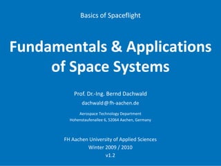 Basics of Spaceflight



Fundamentals & Applications 
     of Space Systems
           Prof. Dr.‐Ing. Bernd Dachwald
               dachwald@fh‐aachen.de
             Aerospace Technology Department
         Hohenstaufenallee 6, 52064 Aachen, Germany



       FH Aachen University of Applied Sciences
                Winter 2009 / 2010
                        v1.2
 