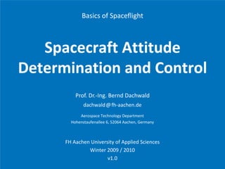 Basics of Spaceflight



    Spacecraft Attitude 
    S       f A i d
Determination and Control
D t    i ti       dC t l
          Prof. Dr.‐Ing. Bernd Dachwald
              dachwald@fh aachen.de
              dachwald@fh‐aachen de
            Aerospace Technology Department
        Hohenstaufenallee 6, 52064 Aachen, Germany



      FH Aachen University of Applied Sciences
               Winter 2009 / 2010
                             /
                       v1.0
 