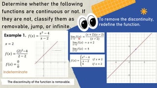Determine whether the following
functions are continuous or not. If
they are not, classify them as
removable, jump, or infinite.
The discontinuity of the function is removable.
To remove the discontinuity,
redefine the function.
 