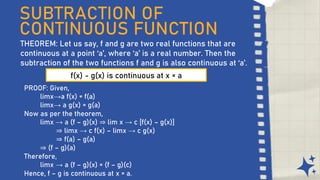 SUBTRACTION OF
CONTINUOUS FUNCTION
THEOREM: Let us say, f and g are two real functions that are
continuous at a point ‘a’, where ‘a’ is a real number. Then the
subtraction of the two functions f and g is also continuous at ‘a’.
f(x) - g(x) is continuous at x = a
PROOF: Given,
limx→a f(x) = f(a)
limx→ a g(x) = g(a)
Now as per the theorem,
limx → a (f – g)(x) ⇒ lim x → c [f(x) – g(x)]
⇒ limx → c f(x) – limx → c g(x)
⇒ f(a) – g(a)
⇒ (f – g)(a)
Therefore,
limx → a (f – g)(x) = (f – g)(c)
Hence, f – g is continuous at x = a.
 