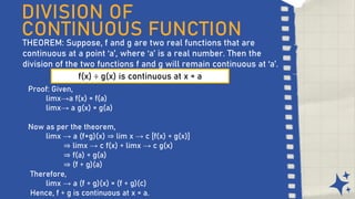 DIVISION OF
CONTINUOUS FUNCTION
THEOREM: Suppose, f and g are two real functions that are
continuous at a point ‘a’, where ‘a’ is a real number. Then the
division of the two functions f and g will remain continuous at ‘a’.
f(x) ÷ g(x) is continuous at x = a
Proof: Given,
limx→a f(x) = f(a)
limx→ a g(x) = g(a)
Now as per the theorem,
limx → a (f+g)(x) ⇒ lim x → c [f(x) ÷ g(x)]
⇒ limx → c f(x) ÷ limx → c g(x)
⇒ f(a) ÷ g(a)
⇒ (f ÷ g)(a)
Therefore,
limx → a (f ÷ g)(x) = (f ÷ g)(c)
Hence, f ÷ g is continuous at x = a.
 