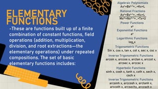 -These are functions built up of a finite
combination of constant functions, field
operations (addition, multiplication,
division, and root extractions―the
elementary operations) under repeated
compositions. The set of basic
elementary functions includes:
ELEMENTARY
FUNCTIONS
Algebraic Polynomials
Axn+Bxn-1+…+Kx+L
Rational Fractions
Axn+Bxn-1+…+Kx+L
Mxm+Nxm-1+…+Tx+U
Power Functions
xp
Exponential Functions
ax
Logarithmic Functions
logax
Trigonometric Functions
Sin x, cos x, tan x, cot x, sec x, csc x
Inverse Trigonometric Functions
arcsin x, arccos x, arctan x, arccot x,
arcsec x, arccsc x
Hyperbolic Functions
sinh x, cosh x, tanh x, coth x, sech x,
csch x
Inverse Trigonometric Functions
arcsinh x, arccosh x, arctanh x,
arccoth x, arcsechx, arccsch x
 