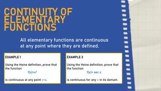 2
CONTINUITY OF
ELEMENTARY
FUNCTIONS
All elementary functions are continuous
at any point where they are defined.
EXAMPLE 1
Using the Heine definition, prove that
the function
f(x)=x2
is continuous at any point x=a.
EXAMPLE 2
Using the Heine definition, prove that
the function
f(x)= sec x
is continuous for any x in its domain.
 