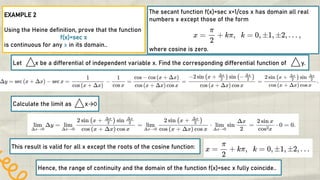 2
EXAMPLE 2
Using the Heine definition, prove that the function
f(x)=sec x
is continuous for any x in its domain..
The secant function f(x)=sec x=1/cos x has domain all real
numbers x except those of the form
where cosine is zero.
Let x be a differential of independent variable x. Find the corresponding differential function of y.
Calculate the limit as x→0
This result is valid for all x except the roots of the cosine function:
Hence, the range of continuity and the domain of the function f(x)=sec x fully coincide..
 