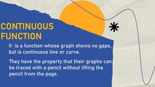 CONTINUOUS
FUNCTION
It is a function whose graph shows no gaps,
but is continuous line or curve.
They have the property that their graphs can
be traced with a pencil without lifting the
pencil from the page.
 