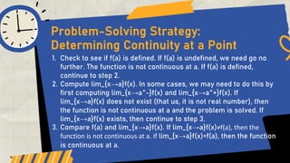 1. Check to see if f(a) is defined. If f(a) is undefined, we need go no
further. The function is not continuous at a. If f(a) is defined,
continue to step 2.
2. Compute lim_{x→a}f(x). In some cases, we may need to do this by
first computing lim_{x→a^-}f(x) and lim_{x→a^+}f(x). If
lim_{x→a}f(x) does not exist (that us, it is not real number), then
the function is not continuous at a and the problem is solved. If
lim_{x→a}f(x) exists, then continue to step 3.
3. Compare f(a) and lim_{x→a}f(x). If lim_{x→a}f(x)≠f(a), then the
function is not continuous at a. If lim_{x→a}f(x)=f(a), then the function
is continuous at a.
Problem-Solving Strategy:
Determining Continuity at a Point
 