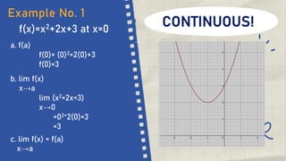 f(x)=x2+2x+3 at x=0
Example No. 1
a. f(a)
f(0)= (0)2=2(0)+3
f(0)=3
b. lim f(x)
x→a
lim (x2=2x=3)
x→0
=02+2(0)=3
=3
c. lim f(x) = f(a)
x→a
CONTINUOUS!
 