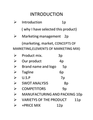 INTRODUCTION
 Introduction 1p
( why I have selected this product)
 Marketing management 2p
(marketing, market, CONCEPTS OF
MARKETING,ELEMENTS OF MARKETING MIX)
 Product mix. 3p
 Our product 4p
 Brand name and logo 5p
 Tagline 6p
 U.S.P 7p
 SWOT ANALYSIS 8p
 COMPETITORS 9p
 MANUFACTURING AND PACKING 10p
 VARIETYS OF THE PRODUCT 11p
 +PRICE MIX 12p
 