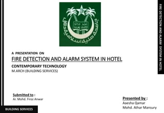 FIREDETECTIONANDALARMSYSTEMINHOTEL
BUILDING SERVICES
FIRE DETECTION AND ALARM SYSTEM IN HOTEL
A PRESENTATION ON
CONTEMPORARY TECHNOLOGY
M.ARCH (BUILDING SERVICES)
Presented by :
Aaesha Qamar
Mohd. Athar Mansury
Submitted to :
Ar. Mohd. Firoz Anwar
 