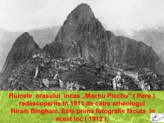 Ruinele orasului incas „Machu Picchu” ( Peru )
redescoperite în 1911 de catre arheologul
Hiram Bingham. Este prima fotografie facuta in
acest loc ( 1912 ).
 