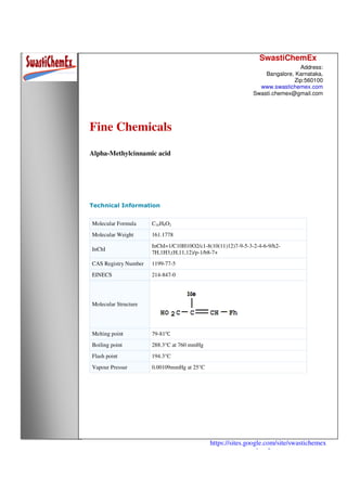 SwastiChemEx
Address:
Bangalore, Karnataka,
Zip:560100
www.swastichemex.com
Swasti.chemex@gmail.com
https://sites.google.com/site/swastichemex
/products
Fine Chemicals
Alpha-Methylcinnamic acid
Technical Information
Molecular Formula C10H9O2
Molecular Weight 161.1778
InChI
InChI=1/C10H10O2/c1-8(10(11)12)7-9-5-3-2-4-6-9/h2-
7H,1H3,(H,11,12)/p-1/b8-7+
CAS Registry Number 1199-77-5
EINECS 214-847-0
Molecular Structure
Melting point 79-81℃
Boiling point 288.3°C at 760 mmHg
Flash point 194.3°C
Vapour Pressur 0.00109mmHg at 25°C
 