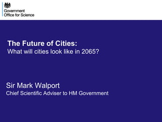 The Future of Cities: 
What will cities look like in 2065? 
Sir Mark Walport 
Chief Scientific Adviser to HM Government 
 