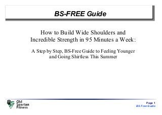 Page 1
BS Free Guide
BS-FREE Guide
How to Build Wide Shoulders and
Incredible Strength in 95 Minutes a Week:
A Step by Step, BS-Free Guide to Feeling Younger
and Going Shirtless This Summer
 
