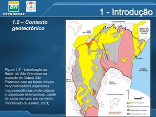 1 - Introdução
1.2 – Contexto
geotectônico

Figura 1.3 – Localização da
Bacia. do São Francisco no
contexto do Cráton São
Francisco com as faixas móveis
neoproterozóicas adjacentes,
megasseqüências proterozóicas
e coberturas fanerozóicas. Limite
da bacia marcado em vermelho
(modificado de Alkmin, 2001).

 