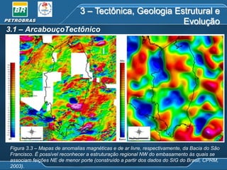3 – Tectônica, Geologia Estrutural e
Evolução

3.1 – ArcabouçoTectônico

Figura 3.3 – Mapas de anomalias magnéticas e de ar livre, respectivamente, da Bacia do São
Francisco. É possível reconhecer a estruturação regional NW do embasamento às quais se
associam feições NE de menor porte (construído a partir dos dados do SIG do Brasil, CPRM,
2003).

 