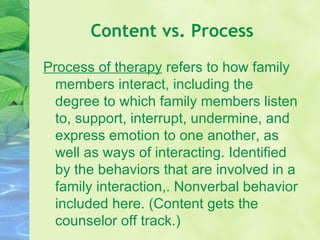 Content vs. Process Process of therapy  refers to how family members interact, including the degree to which family members listen to, support, interrupt, undermine, and express emotion to one another, as well as ways of interacting. Identified by the behaviors that are involved in a family interaction,. Nonverbal behavior included here. (Content gets the counselor off track.) 
