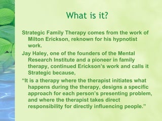 What is it? Strategic Family Therapy comes from the work of Milton Erickson, reknown for his hypnotist work. Jay Haley, one of the founders of the Mental Research Institute and a pioneer in family therapy, continued Erickson’s work and calls it Strategic because,  “ It is a therapy where the therapist initiates what happens during the therapy, designs a specific approach for each person’s presenting problem, and where the therapist takes direct responsibility for directly influencing people.”  