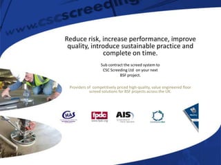 Reduce risk, increase performance, improve
 quality, introduce sustainable practice and
              complete on time.
                   Sub contract the screed system to
                    CSC Screeding Ltd on your next
                             BSF project.

 Providers of competitively priced high-quality, value engineered floor
            screed solutions for BSF projects across the UK.
 