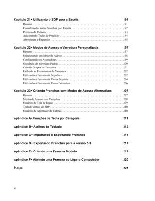 Capítulo 21 • Utilizando o SDP para a Escrita                                                                                                 191
         Resumo . . . . . . . . . . . . . . . . . . . . . . . . . . . . . . . . . . . . . . . . . . . . . . . . . . . . . . . . . . . . . . . . .191
         Considerações sobre Pranchas para Escrita . . . . . . . . . . . . . . . . . . . . . . . . . . . . . . . . . . . . .192
         Predição de Palavras . . . . . . . . . . . . . . . . . . . . . . . . . . . . . . . . . . . . . . . . . . . . . . . . . . . . . . .193
         Adicionando Teclas de Predição . . . . . . . . . . . . . . . . . . . . . . . . . . . . . . . . . . . . . . . . . . . . . .194
         Abreviatura e Expansão . . . . . . . . . . . . . . . . . . . . . . . . . . . . . . . . . . . . . . . . . . . . . . . . . . . .195

Capítulo 22 • Modos de Acesso e Varredura Personalizada                                                                                       197
         Resumo . . . . . . . . . . . . . . . . . . . . . . . . . . . . . . . . . . . . . . . . . . . . . . . . . . . . . . . . . . . . . . . . .197
         Selecionando um Modo de Acesso . . . . . . . . . . . . . . . . . . . . . . . . . . . . . . . . . . . . . . . . . . . .198
         Configurando os Acionadores . . . . . . . . . . . . . . . . . . . . . . . . . . . . . . . . . . . . . . . . . . . . . . . .199
         Sequência de Varredura Padrão . . . . . . . . . . . . . . . . . . . . . . . . . . . . . . . . . . . . . . . . . . . . . . .200
         Criando Grupos de Varredura . . . . . . . . . . . . . . . . . . . . . . . . . . . . . . . . . . . . . . . . . . . . . . . .201
         Exibindo as Ferramentas de Varredura . . . . . . . . . . . . . . . . . . . . . . . . . . . . . . . . . . . . . . . . .202
         Utilizando a Ferramenta Sequência . . . . . . . . . . . . . . . . . . . . . . . . . . . . . . . . . . . . . . . . . . .202
         Utilizando a Ferramenta Varrer Seguinte . . . . . . . . . . . . . . . . . . . . . . . . . . . . . . . . . . . . . . .204
         Utilizando a Ferramenta Pausar Varredura . . . . . . . . . . . . . . . . . . . . . . . . . . . . . . . . . . . . . .206

Capítulo 23 • Criando Pranchas com Modos de Acesso Alternativos                                                                               207
         Resumo . . . . . . . . . . . . . . . . . . . . . . . . . . . . . . . . . . . . . . . . . . . . . . . . . . . . . . . . . . . . . . . . .207
         Modos de Acesso com Varredura . . . . . . . . . . . . . . . . . . . . . . . . . . . . . . . . . . . . . . . . . . . . .208
         Usuários de Tela de Toque . . . . . . . . . . . . . . . . . . . . . . . . . . . . . . . . . . . . . . . . . . . . . . . . . .209
         Teclado Virtual do SDP . . . . . . . . . . . . . . . . . . . . . . . . . . . . . . . . . . . . . . . . . . . . . . . . . . . . .210
         Usuários de Apontador de Cabeça . . . . . . . . . . . . . . . . . . . . . . . . . . . . . . . . . . . . . . . . . . . .210

Apêndice A • Funções de Tecla por Categoria                                                                                                   211

Apêndice B • Atalhos do Teclado                                                                                                               212

Apêndice C • Importando e Exportando Pranchas                                                                                                 214

Apêndice D • Exportando Pranchas para a versão 5.3                                                                                            217

Apêndice E • Criando uma Prancha Modelo                                                                                                       219

Apêndice F • Abrindo uma Prancha ao Ligar o Computador                                                                                        220

Índice                                                                                                                                        221




vi
 