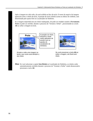 Capítulo 8 • Adicionando Novos Símbolos ou Fotos ao Localizador de Símbolos




     Após a imagem ter sido solta, ela será exibida na face da tecla. O nome do arquivo da imagem
     aparecerá como o rótulo da tecla. A posição do texto (rótulo) acima ou abaixo do símbolo, será
     determinada pelo ajuste feito no Localizador de Símbolos.
     Se a imagem importada tem um rótulo inadequado, ele pode ser mudado usando a Ferramenta
     Texto ou pode ser omitido, durante o processo de "Arrastar e Soltar" , pressionando-se a tecla
     Alt ao soltar a imagem na tecla.




                                          A posição do rótulo,
                   Praia                  tamanho e fonte
                                          serão aplicados de
 3                                        acordo com os
                                          ajustes do
                                          Localizador de
                                          Símbolos.



       Arraste e solte uma imagem na                                 Se você pressionar a tecla Alt ao
       tecla e seu nome será também o                                soltar a imagem, ela ficará sem
       seu rótulo.                                                   rótulo.




     Dica: Se você selecionar a opção Sem Rótulo no Localizador de Símbolos, os rótulos serão
           automaticamente omitidos durante o processo de "Arrastar e Soltar" sendo desnecessário
           pressionar a tecla Alt.




90
 