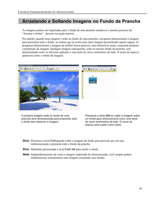 Família de Programas Boardmaker V6 • Manual do Usuário



  Arrastando e Soltando Imagens no Fundo da Prancha
  As imagens podem ser importadas para o fundo de uma prancha usando-se o mesmo processo de
  "Arrastar e Soltar" , descrito na seção anterior
  Por padrão, quando uma imagem é solta no fundo de uma prancha o programa dimensionará a imagem
  para preencher todo o fundo, ao menos que já exista uma outra imagem preenchendo aquele espaço. O
  programa dimensionará a imagem da melhor forma possível, sem distorcê-la muito, mantendo portanto
  a proporção da imagem. Qualquer imagem subsequente, solta no mesmo fundo da prancha, será
  dimensionada como se estivesse aplicada a uma tecla de cinco centímetros de lado. O nome do arquivo
  aparecerá como o rótulo da imagem.




 A primeira imagem solta no fundo de uma                 Pressione a tecla Ctrl ao soltar a imagem sobre
 prancha será dimensionada para preencher todo           um fundo para dimensiona-la como uma tecla
 o fundo sem distorcer a imagem.                         de cinco centímetros de lado. O nome do
                                                         arquivo será usado como rótulo.




  Dica: Pressione a tecla Ctrl quando soltar a imagem do fundo para prevenir que ela seja
        redimensionada e preencha todo o fundo da prancha.
  Dica: Mantenha pressionada a tecla Ctrl+Alt para omitir o rótulo.
  Nota: Independentemente de como a imagem importada foi dimensionada, você sempre poderá
        redimensionar manualmente uma imagem arrastando suas bordas.




                                                                                                        91
 