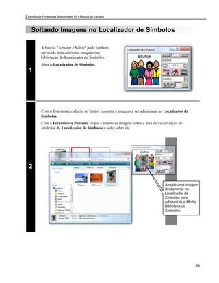 Família de Programas Boardmaker V6 • Manual do Usuário



  Soltando Imagens no Localizador de Símbolos

         A função "Arrastar e Soltar" pode também
         ser usada para adicionar imagens nas
         bibliotecas do Localizador de Símbolos.
         Abra o Localizador de Símbolos.
1




         Com o Boardmaker aberto ao fundo, encontre a imagem a ser adicionada ao Localizador de
         Símbolos.
         Com a Ferramenta Ponteiro clique e arraste as imagens sobre a área de visualização de
         símbolos do Localizador de Símbolos e solte sobre ele.




2

                                                                                   Arraste uma imagem
                                                                                   diretamente no
                                                                                   Localizador de
                                                                                   Símbolos para
                                                                                   adicioná-la a Minha
                                                                                   Biblioteca de
                                                                                   Símbolos.




                                                                                                    93
 