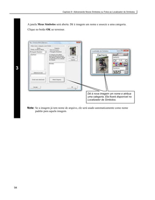 Capítulo 8 • Adicionando Novos Símbolos ou Fotos ao Localizador de Símbolos




     A janela Meus Símbolos será aberta. Dê à imagem um nome e associe a uma categoria.
     Clique no botão OK ao terminar.




 3




                                                           Dê à nova imagem um nome e atribua
                                                           uma categoria. Ela ficará disponível no
                                                           Localizador de Símbolos.


     Nota: Se a imagem já tem nome de arquivo, ele será usado automaticamente como nome
           padrão para aquela imagem.




94
 