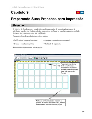Família de Programas Boardmaker V6 • Manual do Usuário




Capítulo 9
Preparando Suas Pranchas para Impressão
  Resumo
  O objetivo do Boardmaker é a criação e impressão de pranchas de comunicação, pranchas de
  atividades, agendas, etc. Você aprenderá a seguir, como configurar as pranchas para que o resultado
  impresso saia exatamente como que você deseja.
  Neste capítulo serão abordados os seguintes tópicos:

  • Verificando o leiaute de impressão.              • Ajustando o tamanho correto do papel.

  • Usando a visualização prévia.                    • Qualidade de impressão.

  • Comando de impressão em uma só página.




                                                                              Para imprimir a lâmina
                                                                              deste vocalizador, o
                                                                              Boardmaker deve estar
                                                                              ajustado para imprimir em
                                                                              papel A4, orientação
                                                                              Retrato.




                                        As linhas verdes tracejadas indicam as
                                        quebras de página e avisam que a prancha
                                        será impressa em mais de uma página.



                                                                                                          97
 