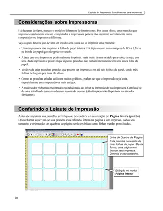 Capítulo 9 • Preparando Suas Pranchas para Impressão



     Considerações sobre Impressoras
     Há dezenas de tipos, marcas e modelos diferentes de impressoras. Por causa disso, uma prancha que
     imprime corretamente em um computador e impressora podem não imprimir corretamente outro
     computador ou impressora diferente.
     Veja alguns fatores que devem ser levados em conta ao se imprimir uma prancha:
     • Uma impressora não imprime a folha de papel inteira. Há, tipicamente, uma margem de 0,5 a 1,5 cm
       na borda do papel que não pode ser usado.
     • A área que uma impressora pode realmente imprimir, varia muito de um modelo para outro, ou seja, em
       uma dada impressora é possível que algumas pranchas não caibam inteiramente em uma única folha de
       papel.
     • Você pode criar pranchas grandes que podem ser impressas em até seis folhas de papel, sendo três
       folhas de largura por duas de altura.
     • Como as pranchas criadas utilizam muitos gráficos, podem ser que a impressão seja lenta,
       especialmente em computadores mais antigos.
     • A maioria dos problemas encontrados está relacionada ao driver de impressão de sua impressora. Certifique-se
       de estar trabalhando com a versão mais recente do mesmo. (Atualizações estão disponíveis nos sites dos
       fabricantes).




     Conferindo o Leiaute de Impressão
     Antes de imprimir sua prancha, certifique-se de conferir a visualização de Página Inteira (padrão).
     Dessa forma você verá se sua prancha está cabendo inteira na página a ser impressa, dados seu
     tamanho e orientação. As quebras de página serão exibidas como linhas verdes pontilhadas.



                                                                                       Linha de Quebra de Página
                                                                                       Esta prancha necessita de
                                                                                       duas folhas de papel. Desta
                                                                                       forma, uma página em
                                                                                       branco será impressa.
                                                                                       Diminua o seu tamanho.




                                                                                             Exibição no modo
                                                                                             Página inteira.




98
 