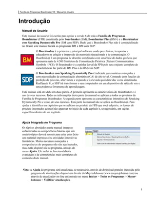 Família de Programas Boardmaker V6 • Manual do Usuário




Introdução
  Manual do Usuário
  Este manual do usuário foi escrito para apoiar a versão 6 de toda a Família de Programas
  Boardmaker (FPB) constituída pelo Boardmaker (BM), Boardmaker Plus (BM+) e o Boardmaker
  com Speaking Dynamically Pro (BM com SDP). Dado que o Boardmaker Plus não é comercializado
  no Brasil, este manual focará os programas BM e BM com SDP.
                O Boardmaker é o primeiro e principal software usado por clínicas, terapeutas e
                educadores na criação e impressão de materiais educacionais e de comunicação. O
                Boardmaker é um programa de desenho combinado com uma base de dados gráficos que
                apresenta mais de 4.500 Símbolos de Comunicação Pictórica (Picture Communication
                Symbols - PCS). O Boardmaker é a espinha dorsal da FPB pois seu conjunto completo de
                características faz parte do BM Plus e do BM com SDP.
                O Boardmaker com Speaking Dynamically Pro é indicado para usuários avançados e
                com necessidades de comunicação alternativa (CA) de alto nível. Contando com funções de
                predição de palavras, abreviatura e expansão e à elevada qualidade das vozes sintetizadas
                RealSpeak ®, o SDP irá transformar o seu computador em um dispositivo de saída de voz e
                uma poderosa ferramenta de aprendizagem.
  Este manual está dividido em duas partes. A primeira apresenta as características do Boardmaker e o
  uso de seus recursos. Todas as informações desta parte do manual se aplicam a todos os produtos da
  Família de Programas Boardmaker. A segunda parte apresenta as características interativas do Speaking
  Dynamically Pro e o uso de seus recursos. Esta parte do manual não se aplica ao Boardmaker. Para
  ajudar a identificar os capítulos que se aplicam ao produto da FPB que você adquiriu, os ícones de
  produto (mostrados acima) irão aparecer no início de cada capítulo e, se necessário, em seções
  específicas dentro de um capítulo.


  Ajuda Integrada no Programa
  Os tópicos abordados neste manual impresso
  cobrem todas as competências básicas que um
  usuário típico deverá possuir para criar com êxito
  um material impresso e/ou atividades interativas
  fantásticas. Muitos recursos avançados e
  competências do programa não são aqui tratados,
  mas estão disponíveis no programa, através do
  menu Ajuda. Ele inclui as funcionalidades
  avançadas e de competências mais completas do
  conteúdo deste manual.



  Nota: A Ajuda do programa será atualizada, se necessário, através de download gratuito oferecida pelo
        programa de atualizações disponíveis do site da Mayer-Johnson (www.mayer-johnson.com) ou
        através do atualizador on-line encontrado no menu Iniciar > Todos os Programas > Mayer-
        Johnson > Verificar atualizações.


                                                                                                            1
 
