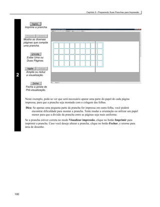 Capítulo 9 • Preparando Suas Pranchas para Impressão




       Imprime a prancha.



      Mostra as diversas
      páginas que compõe
      uma prancha.



        Exibe Uma ou
        Duas Páginas.



        Amplia ou reduz
 2      a visualização.



       Fecha a janela de
       Pré-visualização.


       Neste exemplo, pode-se ver que será necessário aparar uma parte do papel de cada página
       impressa, para que a prancha seja montada com a colagem das folhas.
       Dica: Se apenas uma pequena parte da prancha for impressa em outra folha, você poderá
            encontrar dificuldade para montar a prancha. Tente mudar a orientação ou utilizar um papel
            menor para que a divisão da prancha entre as páginas seja mais uniforme.
       Se a prancha estiver correta no modo Visualizar impressão, clique no botão Imprimir para
       imprimir a prancha. Caso você deseje alterar a prancha, clique no botão Fechar, e retorne para
       área de desenho.




100
 