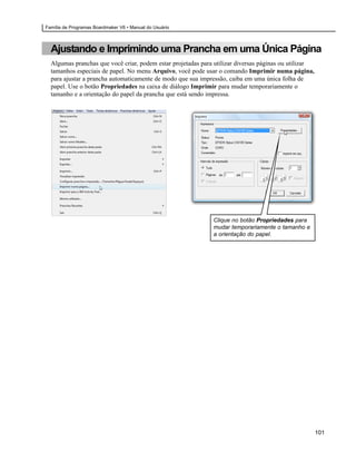 Família de Programas Boardmaker V6 • Manual do Usuário



  Ajustando e Imprimindo uma Prancha em uma Única Página
  Algumas pranchas que você criar, podem estar projetadas para utilizar diversas páginas ou utilizar
  tamanhos especiais de papel. No menu Arquivo, você pode usar o comando Imprimir numa página,
  para ajustar a prancha automaticamente de modo que sua impressão, caiba em uma única folha de
  papel. Use o botão Propriedades na caixa de diálogo Imprimir para mudar temporariamente o
  tamanho e a orientação do papel da prancha que está sendo impressa.




                                                              Clique no botão Propriedades para
                                                              mudar temporariamente o tamanho e
                                                              a orientação do papel.




                                                                                                       101
 