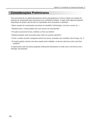 Capítulo 10 • Construindo um Conjunto de Pranchas



  Considerações Preliminares
  Você necessitará de um rápido planejamento inicial, principalmente se estiver criando um conjunto de
  pranchas de comunicação para uma pessoa com vocabulário limitado. A seguir estão algumas perguntas
  importantes do projeto, que deverão ser respondidas antes de produzir as pranchas:
  • Quais assuntos de comunicação necessitam ser atendidos? (alimentação, conversar, escola, etc. )
  • Quantas teclas o usuário poderá usar com sucesso em uma prancha?
  • O usuário necessita de textos, símbolos ou fotos nos botões?
  • Quantas pranchas serão necessárias para cobrir um assunto específico?
  • Como o usuário acessará o programa (através do mouse, acionador com varredura, tela de toque, etc. )?
  • O usuário poderá construir uma frase usando teclas múltiplas, ou deverá cada tecla conter uma frase
    completa?
  A resposta para cada uma destas perguntas influenciará diretamente no modo como você deverá criar e
  interligar suas pranchas.




106
 