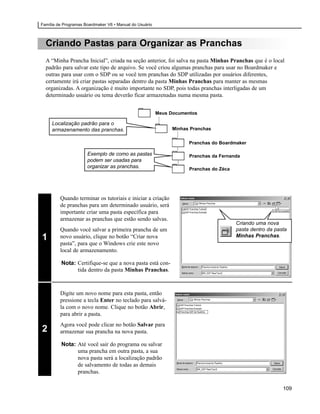 Família de Programas Boardmaker V6 • Manual do Usuário



  Criando Pastas para Organizar as Pranchas
  A “Minha Prancha Inicial”, criada na seção anterior, foi salva na pasta Minhas Pranchas que é o local
  padrão para salvar este tipo de arquivo. Se você criou algumas pranchas para usar no Boardmaker e
  outras para usar com o SDP ou se você tem pranchas do SDP utilizadas por usuários diferentes,
  certamente irá criar pastas separadas dentro da pasta Minhas Pranchas para manter as mesmas
  organizadas. A organização é muito importante no SDP, pois todas pranchas interligadas de um
  determinado usuário ou tema deverão ficar armazenadas numa mesma pasta.


                                                         Meus Documentos

     Localização padrão para o
     armazenamento das pranchas.                               Minhas Pranchas

                                                                     Pranchas do Boardmaker

                      Exemplo de como as pastas                      Pranchas da Fernanda
                      podem ser usadas para
                      organizar as pranchas.                         Pranchas do Zéca




         Quando terminar os tutoriais e iniciar a criação
         de pranchas para um determinado usuário, será
         importante criar uma pasta específica para
         armazenar as pranchas que estão sendo salvas.
                                                                                        Criando uma nova
         Quando você salvar a primeira prancha de um                                    pasta dentro da pasta
1        novo usuário, clique no botão “Criar nova                                      Minhas Pranchas.
         pasta”, para que o Windows crie este novo
         local de armazenamento.

         Nota: Certifique-se que a nova pasta está con-
               tida dentro da pasta Minhas Pranchas.



         Digite um novo nome para esta pasta, então
         pressione a tecla Enter no teclado para salvá-
         la com o novo nome. Clique no botão Abrir,
         para abrir a pasta.
         Agora você pode clicar no botão Salvar para
2        armazenar sua prancha na nova pasta.

         Nota: Até você sair do programa ou salvar
               uma prancha em outra pasta, a sua
               nova pasta será a localização padrão
               de salvamento de todas as demais
               pranchas.

                                                                                                           109
 