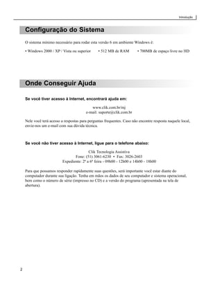Introdução



    Configuração do Sistema
    O sistema mínimo necessário para rodar esta versão 6 em ambiente Windows é:

    • Windows 2000 / XP / Vista ou superior      • 512 MB de RAM         • 700MB de espaço livre no HD




    Onde Conseguir Ajuda

    Se você tiver acesso à Internet, encontrará ajuda em:

                                            www.clik.com.br/mj
                                         e-mail: suporte@clik.com.br

    Nele você terá acesso a respostas para perguntas frequentes. Caso não encontre resposta naquele local,
    envie-nos um e-mail com sua dúvida técnica.



    Se você não tiver acesso à Internet, ligue para o telefone abaixo:

                                           Clik Tecnologia Assistiva
                                  Fone: (51) 3061-6230 • Fax: 3026-2603
                           Expediente: 2ª a 6ª feira - 09h00 - 12h00 e 14h00 - 18h00

    Para que possamos responder rapidamente suas questões, será importante você estar diante do
    computador durante sua ligação. Tenha em mãos os dados de seu computador e sistema operacional,
    bem como o número de série (impresso no CD) e a versão do programa (apresentada na tela de
    abertura).




2
 