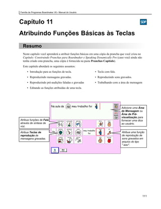 Família de Programas Boardmaker V6 • Manual do Usuário




Capítulo 11
Atribuindo Funções Básicas às Teclas
  Resumo
  Neste capítulo você aprenderá a atribuir funções básicas em uma cópia da prancha que você criou no
  Capítulo: Construindo Pranchas para Boardmaker e Speaking Dynamically Pro (caso você ainda não
  tenha criado esta prancha, uma cópia é fornecida na pasta Pranchas Capítulo).
  Este capítulo abordará os seguintes assuntos:
      • Introdução para as funções de tecla.                 • Tecla com fala.
      • Reproduzindo mensagens gravadas.                     • Reproduzindo sons gravados.
      • Reproduzindo pré-audições faladas e gravadas         • Trabalhando com a área de mensagem
      • Editando as funções atribuídas de uma tecla.




                                                                                   Adicione uma Área
                                                                                   de Mensagem ou
                                                                                   Área de Pré-
                                                                                   visualização para
Atribua funções de Fala                                                            fornecer uma dica
através de síntese de                                                              ao usuário.
voz.

Atribua Teclas de                                                                  Atribua uma função
reprodução de                                                                      de reprodução de
mensagens gravadas.                                                                sons gravados em
                                                                                   arquivo do tipo
                                                                                   ".wav".




                                                                                                       111
 
