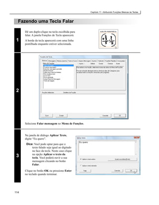 Capítulo 11 • Atribuindo Funções Básicas às Teclas



  Fazendo uma Tecla Falar

      Dê um duplo-clique na tecla escolhida para
      falar. A janela Funções de Tecla aparecerá.
 1    A borda da tecla aparecerá com uma linha
      pontilhada enquanto estiver selecionada.




 2




      Selecione Falar mensagem no Menu de Funções.



      Na janela de diálogo Aplicar Texto,
      digite “Eu quero”.
                                                    Eu quero
       Dica: Você pode optar para que o
           texto falado seja igual ao digitado
           na face da tecla. Neste caso clique
           na opção Aplicar o texto da
 3         tecla. Você poderá ouvir a sua
           mensagem clicando no botão
           Falar.

      Clique no botão OK ou pressione Enter
      no teclado quando terminar.




114
 