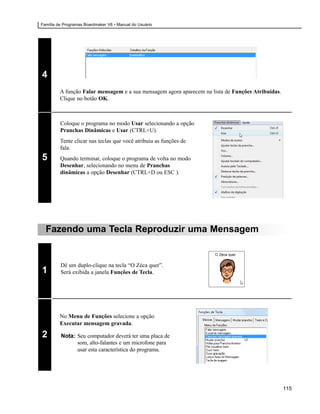 Família de Programas Boardmaker V6 • Manual do Usuário




4
         A função Falar mensagem e a sua mensagem agora aparecem na lista de Funções Atribuídas.
         Clique no botão OK.



         Coloque o programa no modo Usar selecionando a opção
         Pranchas Dinâmicas e Usar (CTRL+U).
         Tente clicar nas teclas que você atribuiu as funções de
         fala.
5        Quando terminar, coloque o programa de volta no modo
         Desenhar, selecionando no menu de Pranchas
         dinâmicas a opção Desenhar (CTRL+D ou ESC ).




  Fazendo uma Tecla Reproduzir uma Mensagem

                                                                      O Zéca quer


         Dê um duplo-clique na tecla “O Zéca quer”.
1        Será exibida a janela Funções de Tecla.




         No Menu de Funções selecione a opção
         Executar mensagem gravada.

2        Nota: Seu computador deverá ter uma placa de
               som, alto-falantes e um microfone para
               usar esta característica do programa.




                                                                                                   115
 