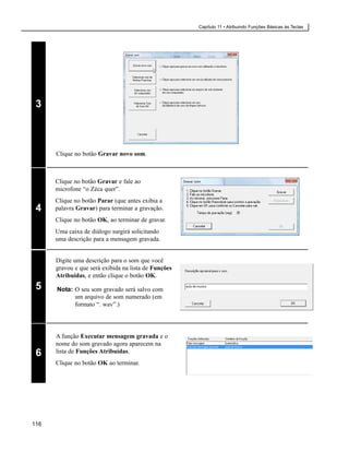 Capítulo 11 • Atribuindo Funções Básicas às Teclas




 3



      Clique no botão Gravar novo som.



      Clique no botão Gravar e fale ao
      microfone “o Zéca quer”.
      Clique no botão Parar (que antes exibia a
 4    palavra Gravar) para terminar a gravação.
      Clique no botão OK, ao terminar de gravar.
      Uma caixa de diálogo surgirá solicitando
      uma descrição para a mensagem gravada.


      Digite uma descrição para o som que você
      gravou e que será exibida na lista de Funções
      Atribuídas, e então clique o botão OK.
 5    Nota: O seu som gravado será salvo com
            um arquivo de som numerado (em
            formato “. wav”.)




      A função Executar mensagem gravada e o
      nome do som gravado agora aparecem na
 6    lista de Funções Atribuídas.
      Clique no botão OK ao terminar.




116
 