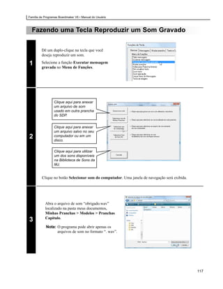 Família de Programas Boardmaker V6 • Manual do Usuário



  Fazendo uma Tecla Reproduzir um Som Gravado

         Dê um duplo-clique na tecla que você
         deseja reproduzir um som.

1        Selecione a função Executar mensagem
         gravada no Menu de Funções.




                 Clique aqui para anexar
                 um arquivo de som
                 usado em outra prancha
                 do SDP.


                 Clique aqui para anexar
                 um arquivo salvo no seu
2                computador ou em um
                 disco.


                 Clique aqui para utilizar
                 um dos sons disponíveis
                 na Biblioteca de Sons da
                 MJ.


         Clique no botão Selecionar som do computador. Uma janela de navegação será exibida.




           Abra o arquivo de som “obrigado.wav”
           localizado na pasta meus documentos,
           Minhas Pranchas > Modelos > Pranchas
           Capítulo.
3
            Nota: O programa pode abrir apenas os
                  arquivos de som no formato “. wav”.




                                                                                               117
 
