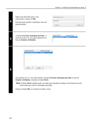 Capítulo 11 • Atribuindo Funções Básicas às Teclas




      Digite uma descrição para o som
      selecionado e clique em OK.
 4    Esta descrição ajudará a identificar este som
      posteriormente.




      A função Executar mensagem gravada e o
      nome do arquivo de som agora aparecem na
 5    lista de Funções Atribuídas.




 6

      Você poderá ouvir o som selecionando a função Executar mensagem gravada na lista de
      Funções Atribuídas, clicando no botão Ouvir.
       Dica: O botão Ouvir também pode ser usado para reproduzir qualquer outra função de tecla
           selecionada que contiver mensagens gravadas.

      Clique no botão OK, ao terminar de editar a tecla.




118
 